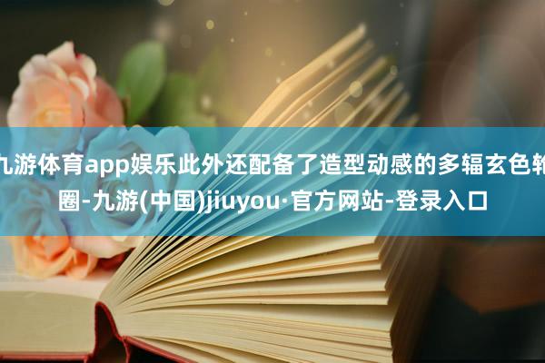 九游体育app娱乐此外还配备了造型动感的多辐玄色轮圈-九游(中国)jiuyou·官方网站-登录入口