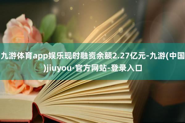 九游体育app娱乐现时融资余额2.27亿元-九游(中国)jiuyou·官方网站-登录入口