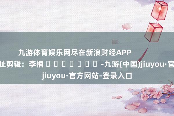 九游体育娱乐网尽在新浪财经APP            						牵扯剪辑：李桐 							-九游(中国)jiuyou·官方网站-登录入口