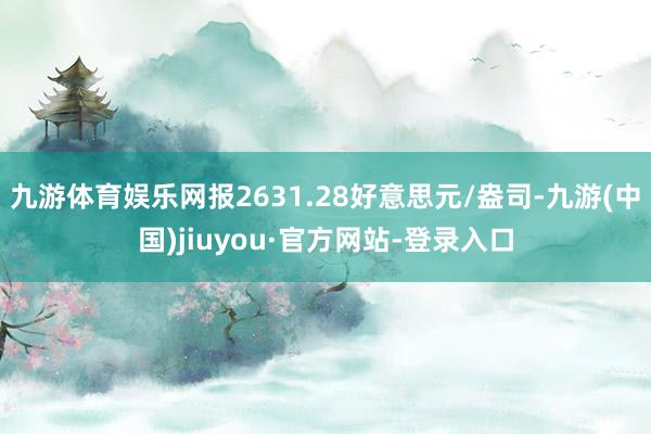 九游体育娱乐网报2631.28好意思元/盎司-九游(中国)jiuyou·官方网站-登录入口