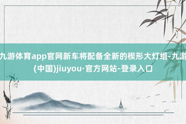 九游体育app官网新车将配备全新的楔形大灯组-九游(中国)jiuyou·官方网站-登录入口