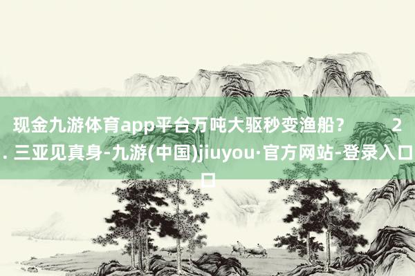 现金九游体育app平台万吨大驱秒变渔船？        2. 三亚见真身-九游(中国)jiuyou·官方网站-登录入口