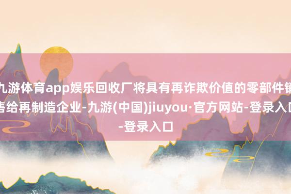 九游体育app娱乐回收厂将具有再诈欺价值的零部件销售给再制造企业-九游(中国)jiuyou·官方网站-登录入口