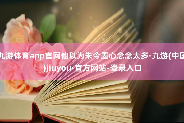 九游体育app官网他以为朱今墨心念念太多-九游(中国)jiuyou·官方网站-登录入口