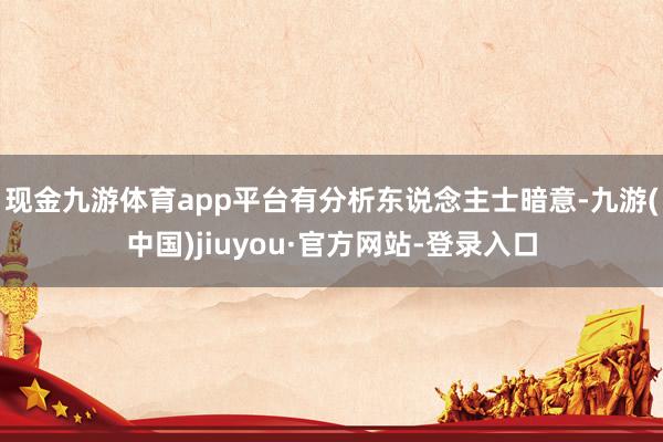 现金九游体育app平台　　有分析东说念主士暗意-九游(中国)jiuyou·官方网站-登录入口