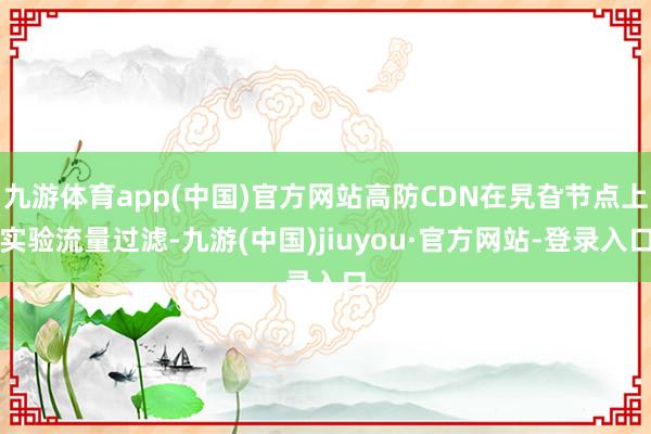 九游体育app(中国)官方网站高防CDN在旯旮节点上实验流量过滤-九游(中国)jiuyou·官方网站-登录入口