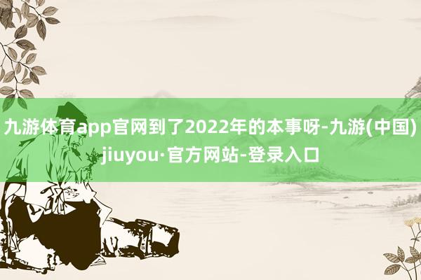 九游体育app官网到了2022年的本事呀-九游(中国)jiuyou·官方网站-登录入口