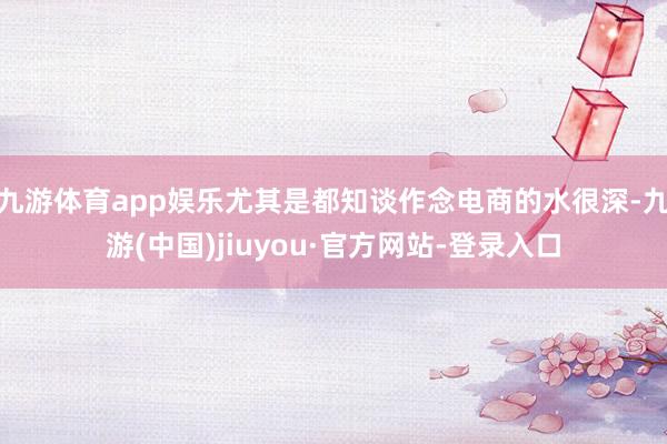 九游体育app娱乐尤其是都知谈作念电商的水很深-九游(中国)jiuyou·官方网站-登录入口