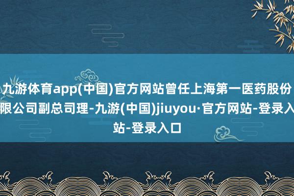 九游体育app(中国)官方网站曾任上海第一医药股份有限公司副总司理-九游(中国)jiuyou·官方网站-登录入口