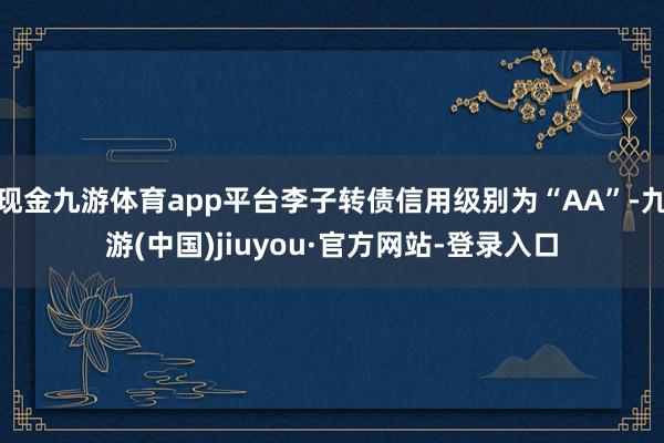 现金九游体育app平台李子转债信用级别为“AA”-九游(中国)jiuyou·官方网站-登录入口