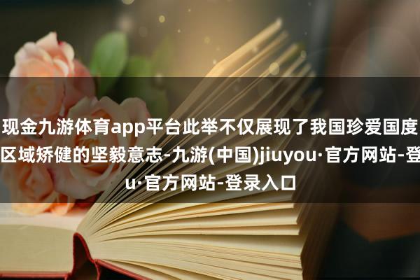 现金九游体育app平台此举不仅展现了我国珍爱国度安全和区域矫健的坚毅意志-九游(中国)jiuyou·官方网站-登录入口