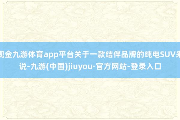 现金九游体育app平台关于一款结伴品牌的纯电SUV来说-九游(中国)jiuyou·官方网站-登录入口