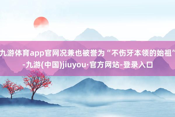 九游体育app官网况兼也被誉为“不伤牙本领的始祖”-九游(中国)jiuyou·官方网站-登录入口