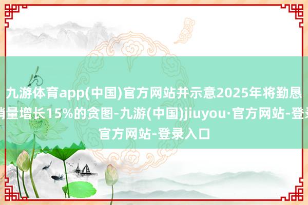 九游体育app(中国)官方网站并示意2025年将勤恳挑战销量增长15%的贪图-九游(中国)jiuyou·官方网站-登录入口