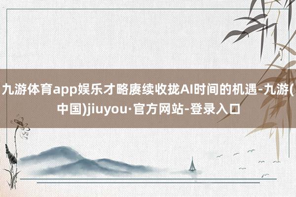 九游体育app娱乐才略赓续收拢AI时间的机遇-九游(中国)jiuyou·官方网站-登录入口