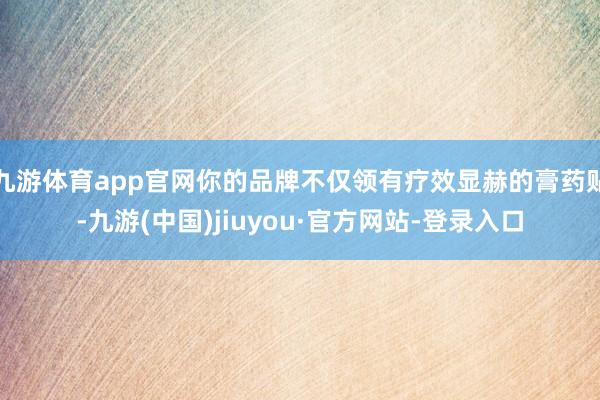 九游体育app官网你的品牌不仅领有疗效显赫的膏药贴-九游(中国)jiuyou·官方网站-登录入口