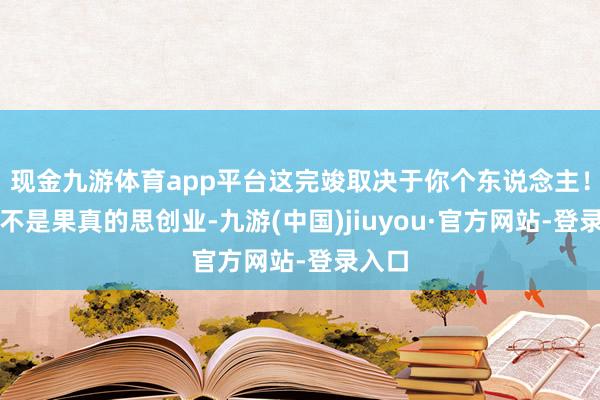 现金九游体育app平台这完竣取决于你个东说念主！你是不是果真的思创业-九游(中国)jiuyou·官方网站-登录入口