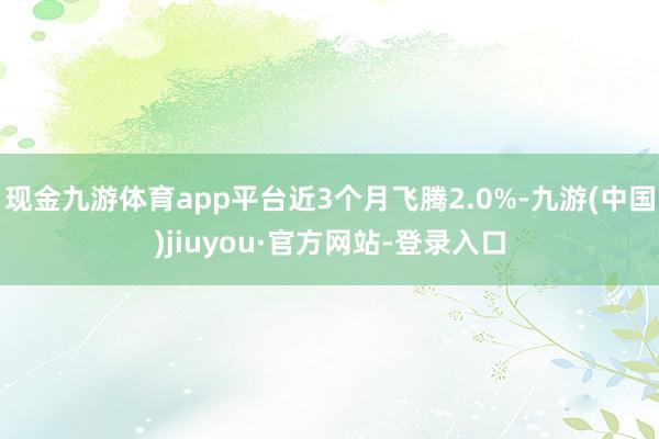 现金九游体育app平台近3个月飞腾2.0%-九游(中国)jiuyou·官方网站-登录入口