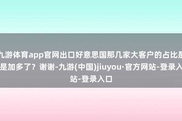 九游体育app官网出口好意思国那几家大客户的占比是不是加多了？谢谢-九游(中国)jiuyou·官方网站-登录入口