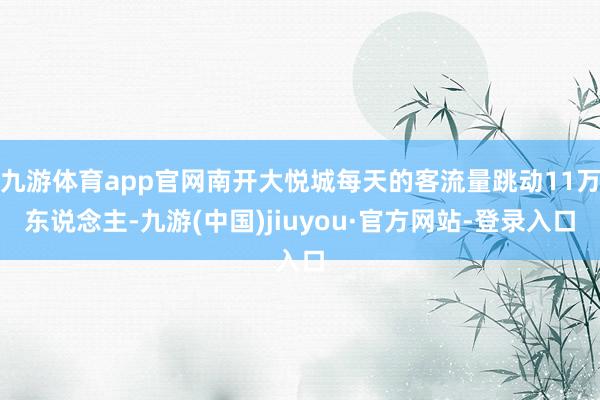 九游体育app官网南开大悦城每天的客流量跳动11万东说念主-九游(中国)jiuyou·官方网站-登录入口