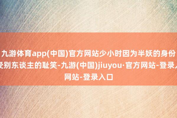 九游体育app(中国)官方网站少小时因为半妖的身份遭受别东谈主的耻笑-九游(中国)jiuyou·官方网站-登录入口