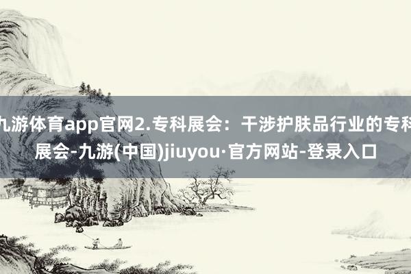 九游体育app官网2.专科展会：干涉护肤品行业的专科展会-九游(中国)jiuyou·官方网站-登录入口