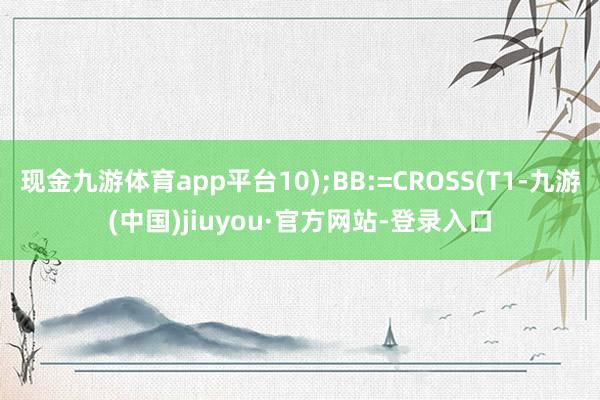 现金九游体育app平台10);BB:=CROSS(T1-九游(中国)jiuyou·官方网站-登录入口