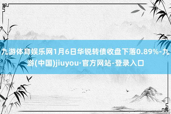 九游体育娱乐网1月6日华锐转债收盘下落0.89%-九游(中国)jiuyou·官方网站-登录入口