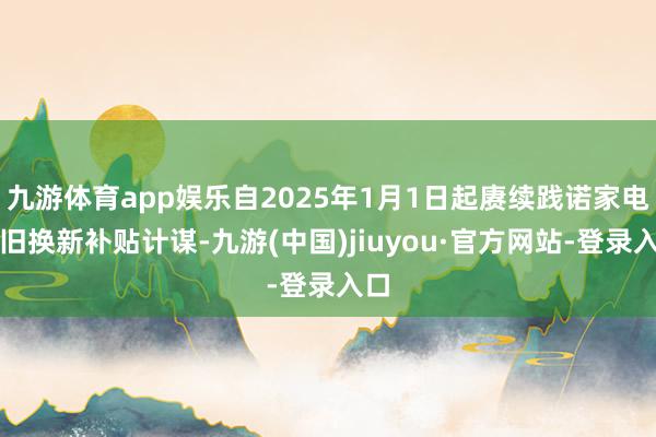 九游体育app娱乐自2025年1月1日起赓续践诺家电以旧换新补贴计谋-九游(中国)jiuyou·官方网站-登录入口