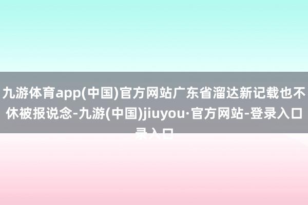 九游体育app(中国)官方网站广东省溜达新记载也不休被报说念-九游(中国)jiuyou·官方网站-登录入口