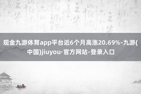 现金九游体育app平台近6个月高涨20.69%-九游(中国)jiuyou·官方网站-登录入口