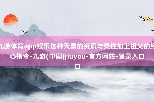 九游体育app娱乐这种天禀的资质与灵性加上祖父的经心指令-九游(中国)jiuyou·官方网站-登录入口