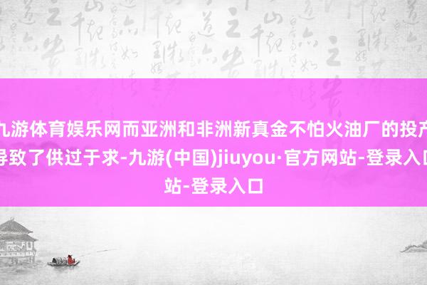 九游体育娱乐网而亚洲和非洲新真金不怕火油厂的投产导致了供过于求-九游(中国)jiuyou·官方网站-登录入口