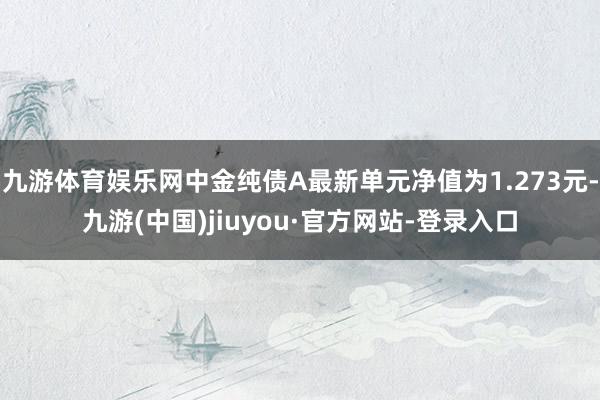 九游体育娱乐网中金纯债A最新单元净值为1.273元-九游(中国)jiuyou·官方网站-登录入口