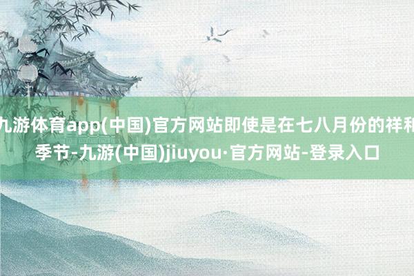 九游体育app(中国)官方网站即使是在七八月份的祥和季节-九游(中国)jiuyou·官方网站-登录入口